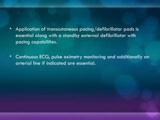 • Application of transcutaneous pacing/defibrillator pads is
essential along with a standby external defibrillator with
pacing capabilities.
• Continuous ECG, pulse oximetry monitoring and additionally an
arterial line if indicated are essential.
 