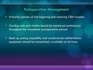 Postoperative Management
• Primarily consists of interrogating and restoring CIED function.
• Cardiac rate and rhythm should be monitored continuously
throughout the immediate postoperative period.
• Back-up pacing capability and cardioversion-defibrillation
equipment should be immediately available at all times.
 