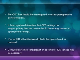 • The CIED first should be interrogated to assess postoperative
device functions.
• If interrogation determines that CIED settings are
inappropriate, then the device should be reprogrammed to
appropriate settings.
• For an ICD, all antitachyarrhythmic therapies should be
restored.
• Consultation with a cardiologist or pacemaker-ICD service may
be necessary.
 