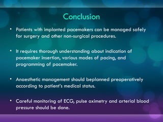 Conclusion
• Patients with implanted pacemakers can be managed safely
for surgery and other non-surgical procedures.
• It requires thorough understanding about indication of
pacemaker insertion, various modes of pacing, and
programming of pacemaker.
• Anaesthetic management should beplanned preoperatively
according to patient’s medical status.
• Careful monitoring of ECG, pulse oximetry and arterial blood
pressure should be done.
 