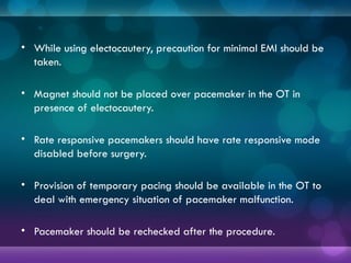 • While using electocautery, precaution for minimal EMI should be
taken.
• Magnet should not be placed over pacemaker in the OT in
presence of electocautery.
• Rate responsive pacemakers should have rate responsive mode
disabled before surgery.
• Provision of temporary pacing should be available in the OT to
deal with emergency situation of pacemaker malfunction.
• Pacemaker should be rechecked after the procedure.
 