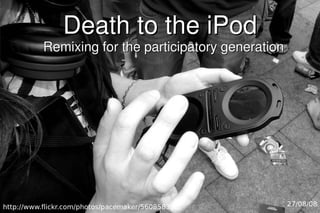 Death to the iPod
           Remixing for the participatory generation




http://www.flickr.com/photos/pacemaker/560858322/      27/08/08
 