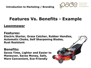 Lawnmower
Features:
Electric Starter, Grass Catcher, Rubber Handles,
Automatic Choke, Self Sharpening Blades,
Rust Resistant
Benefits:
Saves Time, Lighter and Easier to
Maneuver, Saves Money, Safe,
More Convenient, Eco-Friendly
Introduction to Marketing / Branding
Features Vs. Benefits - Example
 