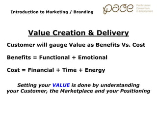 Introduction to Marketing / Branding
Value Creation & Delivery
Customer will gauge Value as Benefits Vs. Cost
Benefits = Functional + Emotional
Cost = Financial + Time + Energy
Setting your VALUE is done by understanding
your Customer, the Marketplace and your Positioning
 
