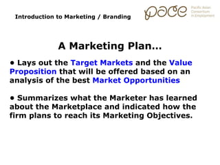 Introduction to Marketing / Branding
A Marketing Plan…
• Lays out the Target Markets and the Value
Proposition that will be offered based on an
analysis of the best Market Opportunities
• Summarizes what the Marketer has learned
about the Marketplace and indicated how the
firm plans to reach its Marketing Objectives.
 