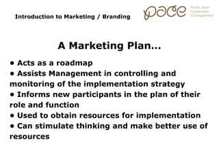 Introduction to Marketing / Branding
A Marketing Plan…
• Acts as a roadmap
• Assists Management in controlling and
monitoring of the implementation strategy
• Informs new participants in the plan of their
role and function
• Used to obtain resources for implementation
• Can stimulate thinking and make better use of
resources
 