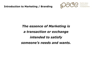 Introduction to Marketing / Branding
The essence of Marketing is
a transaction or exchange
intended to satisfy
someone’s needs and wants.
 