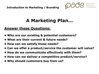 Introduction to Marketing / Branding
A Marketing Plan…
Answer these Questions:
• Who are our existing & potential customers?
• What are their current & future needs?
• How can we satisfy those needs?
• Can we offer a product/service the customer will value?
• How do we communicate effectively with them?
• How can we deliver a competitive product/service?
• Why should customers buy from us?
 