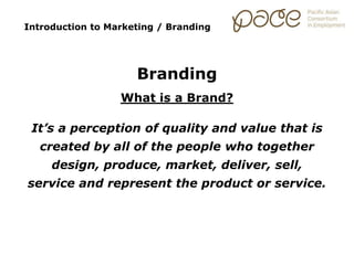 Introduction to Marketing / Branding
Branding
What is a Brand?
It’s a perception of quality and value that is
created by all of the people who together
design, produce, market, deliver, sell,
service and represent the product or service.
 