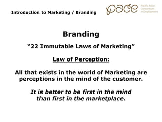 Introduction to Marketing / Branding
Branding
“22 Immutable Laws of Marketing”
Law of Perception:
All that exists in the world of Marketing are
perceptions in the mind of the customer.
It is better to be first in the mind
than first in the marketplace.
 