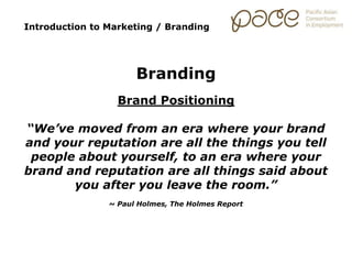 Introduction to Marketing / Branding
Branding
Brand Positioning
“We’ve moved from an era where your brand
and your reputation are all the things you tell
people about yourself, to an era where your
brand and reputation are all things said about
you after you leave the room.”
~ Paul Holmes, The Holmes Report
 