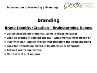 Introduction to Marketing / Branding
Branding
Brand Identity/Creation - Brainstorming Names
• Get all associated thoughts, terms & ideas on paper
• Look at brands in related spaces - what works/what doesn’t?
• Play with non-English words that translate the same meaning
• Look for interesting words in books/music/art/maps
• Cut and rearrange words
• Narrow to 2 or 3 options
 