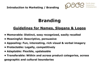 Introduction to Marketing / Branding
Branding
Guidelines for Names, Slogans & Logos
• Memorable: Distinct, easy recognized, easily recalled
• Meaningful: Descriptive, persuasive
• Appealing: Fun, interesting, rich visual & verbal imagery
• Protectable: Legally, competitively
• Adaptable: Flexible, updateable
• Transferable: Within and across product categories, across
geographic and cultural boundaries
 