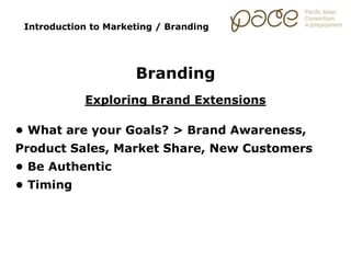 Introduction to Marketing / Branding
Branding
Exploring Brand Extensions
• What are your Goals? > Brand Awareness,
Product Sales, Market Share, New Customers
• Be Authentic
• Timing
 