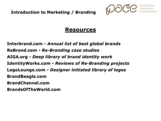 Introduction to Marketing / Branding
Resources
Interbrand.com - Annual list of best global brands
ReBrand.com - Re-Branding case studies
AIGA.org - Deep library of brand identity work
IdentityWorks.com - Reviews of Re-Branding projects
LogoLounge.com - Designer initiated library of logos
BrandBeagle.com
BrandChannel.com
BrandsOfTheWorld.com
 