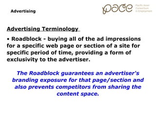 Advertising



Advertising Terminology
• Roadblock - buying all of the ad impressions
for a specific web page or section of a site for
specific period of time, providing a form of
exclusivity to the advertiser.

   The Roadblock guarantees an advertiser's
 branding exposure for that page/section and
  also prevents competitors from sharing the
                content space.
 