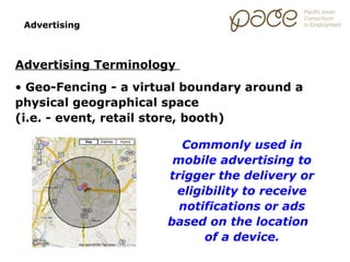 Advertising



Advertising Terminology
• Geo-Fencing - a virtual boundary around a
physical geographical space
(i.e. - event, retail store, booth)

                        Commonly used in
                       mobile advertising to
                      trigger the delivery or
                       eligibility to receive
                        notifications or ads
                      based on the location
                            of a device.
 