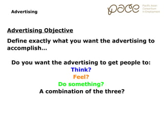 Advertising



Advertising Objective
Define exactly what you want the advertising to
accomplish…

 Do you want the advertising to get people to:
                   Think?
                    Feel?
               Do something?
         A combination of the three?
 