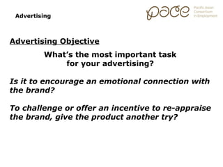Advertising



Advertising Objective
         What’s the most important task
             for your advertising?

Is it to encourage an emotional connection with
the brand?

To challenge or offer an incentive to re-appraise
the brand, give the product another try?
 