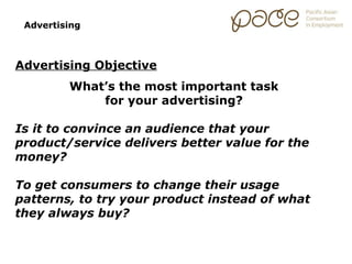 Advertising



Advertising Objective
         What’s the most important task
             for your advertising?

Is it to convince an audience that your
product/service delivers better value for the
money?

To get consumers to change their usage
patterns, to try your product instead of what
they always buy?
 