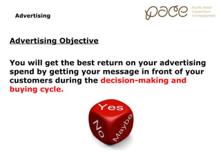 Advertising



Advertising Objective


You will get the best return on your advertising
spend by getting your message in front of your
customers during the decision-making and
buying cycle.
 