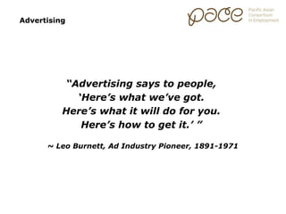 Advertising




          “Advertising says to people,
            ‘Here’s what we’ve got.
          Here’s what it will do for you.
             Here’s how to get it.’ ”

      ~ Leo Burnett, Ad Industry Pioneer, 1891-1971
 