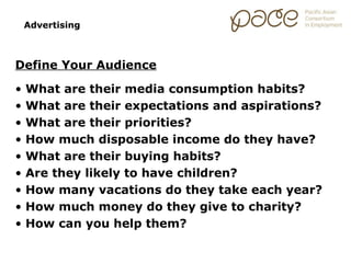 Advertising



Define Your Audience

•   What are their media consumption habits?
•   What are their expectations and aspirations?
•   What are their priorities?
•   How much disposable income do they have?
•   What are their buying habits?
•   Are they likely to have children?
•   How many vacations do they take each year?
•   How much money do they give to charity?
•   How can you help them?
 
