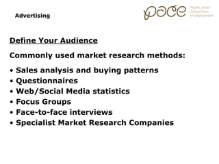 Advertising



Define Your Audience

Commonly used market research methods:

•   Sales analysis and buying patterns
•   Questionnaires
•   Web/Social Media statistics
•   Focus Groups
•   Face-to-face interviews
•   Specialist Market Research Companies
 