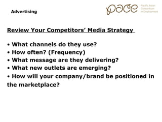 Advertising



Review Your Competitors’ Media Strategy

•   What channels do they use?
•   How often? (Frequency)
•   What message are they delivering?
•   What new outlets are emerging?
• How will your company/brand be positioned in
the marketplace?
 