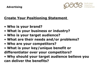 Advertising



Create Your Positioning Statement

• Who is your brand?
• What is your business or industry?
• Who is your target audience?
• What are their needs and/or problems?
• Who are your competitors?
• What is your key/unique benefit or
differentiator over your competitors?
• Why should your target audience believe you
can deliver the benefits?
 
