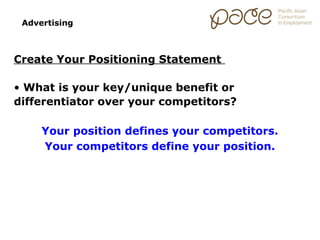 Advertising



Create Your Positioning Statement

• What is your key/unique benefit or
differentiator over your competitors?

     Your position defines your competitors.
     Your competitors define your position.
 
