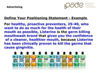 Advertising



Define Your Positioning Statement - Example
For healthy, proactive preventers, 25-40, who
want to do as much for the health of their
mouth as possible, Listerine is the germ killing
mouthwash brand that gives you the confidence
 of a cleaner, healthier mouth, because Listerine
has been clinically proven to kill the germs that
cause gingivitis.
 