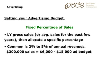 Advertising



Setting your Advertising Budget

               Fixed Percentage of Sales

• LY gross sales (or avg. sales for the past few
years), then allocate a specific percentage

• Common is 2% to 5% of annual revenues.
 $300,000 sales = $6,000 - $15,000 ad budget
 