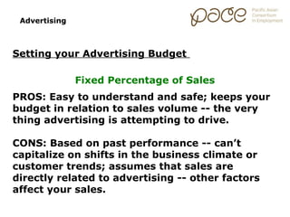 Advertising



Setting your Advertising Budget

               Fixed Percentage of Sales
PROS: Easy to understand and safe; keeps your
budget in relation to sales volume -- the very
thing advertising is attempting to drive.

CONS: Based on past performance -- can’t
capitalize on shifts in the business climate or
customer trends; assumes that sales are
directly related to advertising -- other factors
affect your sales.
 