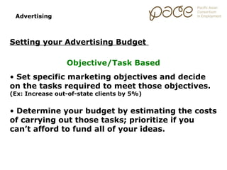 Advertising



Setting your Advertising Budget

                 Objective/Task Based
• Set specific marketing objectives and decide
on the tasks required to meet those objectives.
(Ex: Increase out-of-state clients by 5%)


• Determine your budget by estimating the costs
of carrying out those tasks; prioritize if you
can’t afford to fund all of your ideas.
 