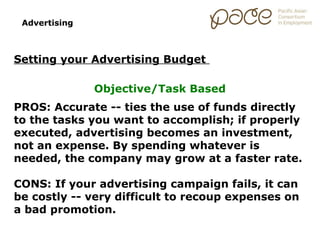 Advertising



Setting your Advertising Budget

               Objective/Task Based
PROS: Accurate -- ties the use of funds directly
to the tasks you want to accomplish; if properly
executed, advertising becomes an investment,
not an expense. By spending whatever is
needed, the company may grow at a faster rate.

CONS: If your advertising campaign fails, it can
be costly -- very difficult to recoup expenses on
a bad promotion.
 