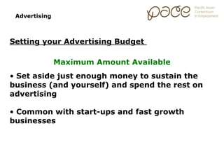 Advertising



Setting your Advertising Budget

               Maximum Amount Available
• Set aside just enough money to sustain the
business (and yourself) and spend the rest on
advertising

• Common with start-ups and fast growth
businesses
 