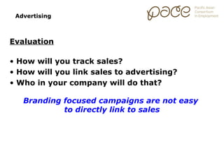 Advertising



Evaluation

• How will you track sales?
• How will you link sales to advertising?
• Who in your company will do that?

   Branding focused campaigns are not easy
            to directly link to sales
 