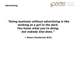 Advertising




  “Doing business without advertising is like
        winking at a girl in the dark.
        You know what you’re doing,
           but nobody else does.”

              ~ Stuart Henderson Britt
 