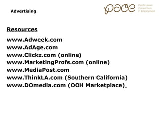 Advertising



Resources
www.Adweek.com
www.AdAge.com
www.Clickz.com (online)
www.MarketingProfs.com (online)
www.MediaPost.com
www.ThinkLA.com (Southern California)
www.DOmedia.com (OOH Marketplace)
 