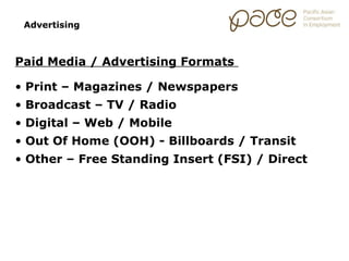 Advertising



Paid Media / Advertising Formats

• Print – Magazines / Newspapers
• Broadcast – TV / Radio
• Digital – Web / Mobile
• Out Of Home (OOH) - Billboards / Transit
• Other – Free Standing Insert (FSI) / Direct
 