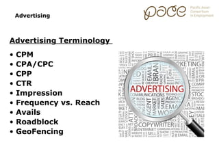 Advertising



Advertising Terminology
•   CPM
•   CPA/CPC
•   CPP
•   CTR
•   Impression
•   Frequency vs. Reach
•   Avails
•   Roadblock
•   GeoFencing
 