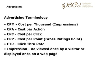 Advertising



Advertising Terminology

• CPM - Cost per Thousand (Impressions)
• CPA - Cost per Action
• CPC - Cost per Click
• CPP - Cost per Point (Gross Ratings Point)
• CTR - Click Thru Rate
• Impression - Ad viewed once by a visitor or
displayed once on a web page
 