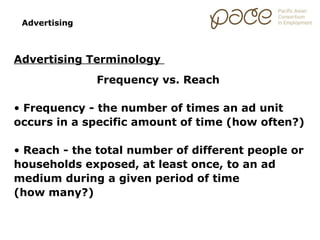 Advertising



Advertising Terminology
               Frequency vs. Reach

• Frequency - the number of times an ad unit
occurs in a specific amount of time (how often?)

• Reach - the total number of different people or
households exposed, at least once, to an ad
medium during a given period of time
(how many?)
 