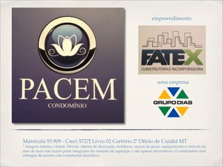 uma empresa
empreendimento
Matrícula 93.909 - Creci 5727J Livro 02 Cartório 2º Ofício de Cuiabá MT
* Imagem artística virtual. Móveis, objetos de decoração, molduras, sancas de gesso, equipamentos e móveis da
área de lazer não fazem parte integrante do contrato de aquisição e são apenas decorativos. O condomínio será
entregue de acordo com o memorial descritivo.
 