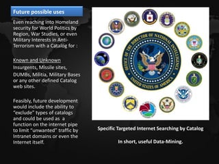 Future possible uses
Even reaching into Homeland
security for World Politics by
Region, War Studies, or even
Military Interests in Anti-
Terrorism with a Catalog for :

Known and Unknown
Insurgents, Missile sites,
DUMBs, Militia, Military Bases
or any other defined Catalog
web sites.

Feasibly, future development
would include the ability to
“exclude” types of catalogs
and could be used as a
function on the internet pipe
to limit “unwanted” traffic by   Specific Targeted Internet Searching by Catalog
Intranet domains or even the
Internet itself.                          In short, useful Data-Mining.
 