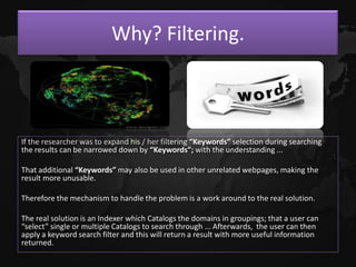 Why? Filtering.



If the researcher was to expand his / her filtering “Keywords” selection during searching
the results can be narrowed down by “Keywords”; with the understanding ...

That additional “Keywords” may also be used in other unrelated webpages, making the
result more unusable.

Therefore the mechanism to handle the problem is a work around to the real solution.

The real solution is an Indexer which Catalogs the domains in groupings; that a user can
“select” single or multiple Catalogs to search through ... Afterwards, the user can then
apply a keyword search filter and this will return a result with more useful information
returned.
 