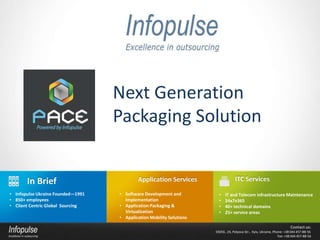 Next Generation
                                   Packaging Solution


       In Brief                            Application Services                    ITC Services

• Infopulse Ukraine Founded—1991   • Software Development and           •   IT and Telecom infrastructure Maintenance
• 850+ employees                     Implementation                     •   24х7х365
• Client Centric Global Sourcing   • Application Packaging &            •   40+ technical domains
                                     Virtualization                     •   25+ service areas
                                   • Application Mobility Solutions
                                                                                                                         Contact us:
                                                                      03056 , 24, Polyova Str., Kyiv, Ukraine, Phone: +38 044 457-88-56
                                                                                                                  Fax: +38 044 457-88-56
 