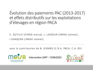 Évolution des paiements PAC (2013-2017)
et effets distributifs sur les exploitations
d’élevages en région PACA
C. DUTILLY (CIRAD-moisa), J. LASSEUR (INRAE-selmet),
I.SHAQURA (INRAE-selmet)
avec la contribution de N. GIRARD (C.R.A. PACA, C.A. 05)
Intervention UMT– 13/06/2023
 