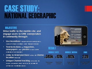 OBJECTIVE
Drive traffic to the mobile s ite, and
engage us ers to S MS s weeps takes
& community through:
•   Us e Incentives : wallp ap e r d ownload s ,
    s we e p s take e ntrie s and traile r vie ws
•   Text-to-A ctions in magazines ,
    news papers and pos ters e ach with                 RESULT
    d iffe re nt ke yword s                             MOBILE SITE             MOBILE MEDIA        SMS
•   Links to ticket purchas e s ite s & cinema
    location find e rs                              +345k +131k +182k                             2.29
•   Unique C hannel tracking s p e cific to
                                                    Total pag e   Total S ite     Total Click   Av erag e S MS
    e ach ch anne l and m e d ia to le arn &          views        vis itors       Throug h       per Us er
    op tim ize p e rform ance .
                                                                                                                 18
 